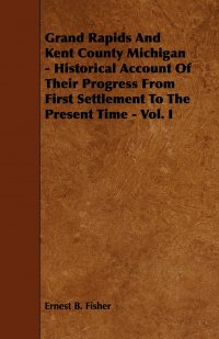 Ernest B. Fisher - «Grand Rapids And Kent County Michigan - Historical Account Of Their Progress From First Settlement To The Present Time - Vol. I»