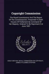 James Fitzjames Stephen, Great Britain. Royal commission on copyr - «Copyright Commission. The Royal Commissions And The Report Of The Commissioners. Presented To Both Houses Of Parliament By Command Of Her Majesty. Ordered To Be Reprinted 21st June 1897»