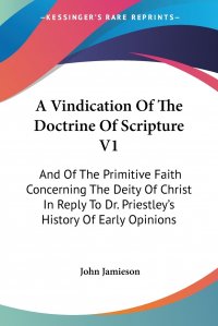 A Vindication Of The Doctrine Of Scripture V1. And Of The Primitive Faith Concerning The Deity Of Christ In Reply To Dr. Priestley's History Of Early Opinions