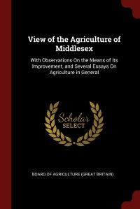 View of the Agriculture of Middlesex. With Observations On the Means of Its Improvement, and Several Essays On Agriculture in General