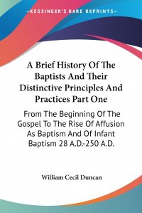 A Brief History Of The Baptists And Their Distinctive Principles And Practices Part One. From The Beginning Of The Gospel To The Rise Of Affusion As Baptism And Of Infant Baptism 28 A.D.-250