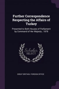 Great Britain. Foreign Office - «Further Correspondence Respecting the Affairs of Turkey. Presented to Both Houses of Parliament by Command of Her Majesty ; 1878»