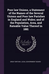 Poor law Unions, a Statement of the Names of the Several Unions and Poor law Parishes in England and Wales; and of the Population, Area, and Rateable Value Thereof in 1881