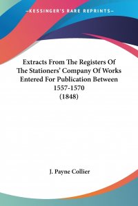 J. Payne Collier - «Extracts From The Registers Of The Stationers' Company Of Works Entered For Publication Between 1557-1570 (1848)»