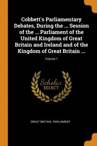 Great Britain. Parliament - «Cobbett's Parliamentary Debates, During the ... Session of the ... Parliament of the United Kingdom of Great Britain and Ireland and of the Kingdom of Great Britain ...; Volume 1»