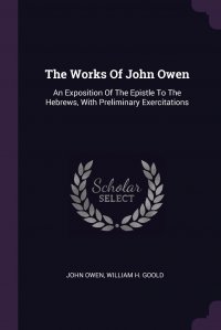 John Owen, William H. Goold - «The Works Of John Owen. An Exposition Of The Epistle To The Hebrews, With Preliminary Exercitations»