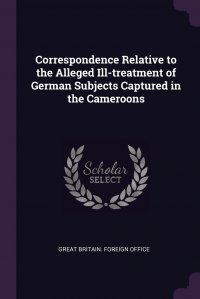 Great Britain. Foreign Office - «Correspondence Relative to the Alleged Ill-treatment of German Subjects Captured in the Cameroons»