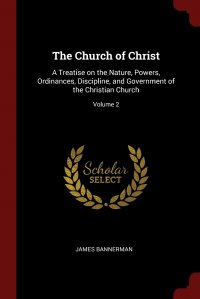 The Church of Christ. A Treatise on the Nature, Powers, Ordinances, Discipline, and Government of the Christian Church; Volume 2