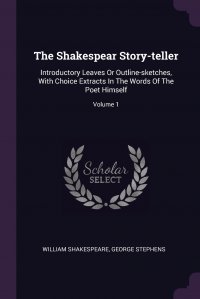 The Shakespear Story-teller. Introductory Leaves Or Outline-sketches, With Choice Extracts In The Words Of The Poet Himself; Volume 1