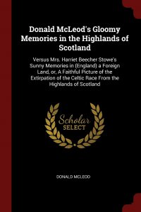 Donald McLeod - «Donald McLeod's Gloomy Memories in the Highlands of Scotland. Versus Mrs. Harriet Beecher Stowe's Sunny Memories in (England) a Foreign Land, or, A Faithful Picture of the Extirpati»