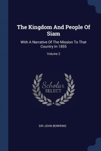 Sir John Bowring - «The Kingdom And People Of Siam. With A Narrative Of The Mission To That Country In 1855; Volume 2»