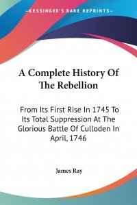 A Complete History Of The Rebellion. From Its First Rise In 1745 To Its Total Suppression At The Glorious Battle Of Culloden In April, 1746