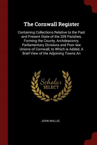 John Wallis - «The Cornwall Register. Containing Collections Relative to the Past and Present State of the 209 Parishes, Forming the County, Archdeaconry, Parliamentary Divisions and Poor law Unions of Corn»