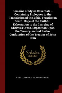 Remains of Myles Coverdale ... Containing Prologues to the Translation of the Bible. Treatise on Death. Hope of the Faithful. Exhortation to the Carrying of Christs's Cross. Exposition U