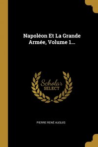 Pierre Rene Auguis - «Napoleon Et La Grande Armee, Volume 1...»