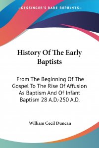 History Of The Early Baptists. From The Beginning Of The Gospel To The Rise Of Affusion As Baptism And Of Infant Baptism 28 A.D.-250 A.D