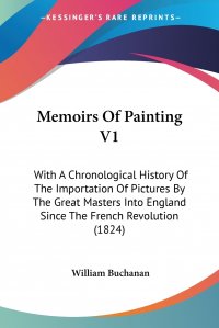 William Buchanan - «Memoirs Of Painting V1. With A Chronological History Of The Importation Of Pictures By The Great Masters Into England Since The French Revolution (1824)»