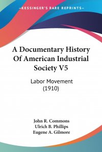 John R. Commons, Ulrich B. Phillips, Eugene A. Gilmore - «A Documentary History Of American Industrial Society V5. Labor Movement (1910)»