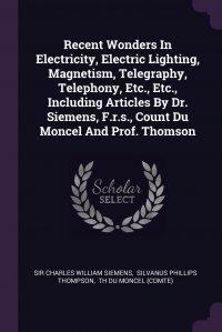 Recent Wonders In Electricity, Electric Lighting, Magnetism, Telegraphy, Telephony, Etc., Etc., Including Articles By Dr. Siemens, F.r.s., Count Du Moncel And Prof. Thomson