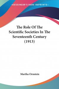 Martha Ornstein - «The Role Of The Scientific Societies In The Seventeenth Century (1913)»