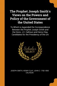 Joseph Smith, John C. 1782-1850 Calhoun, Henry Clay - «The Prophet Joseph Smith's Views on the Powers and Policy of the Government of the United States. To Which is Appended the Correspondence Between the Prophet Joseph Smith and the Hons. J»