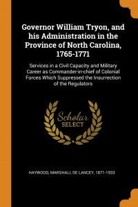 Marshall De Lancey Haywood - «Governor William Tryon, and his Administration in the Province of North Carolina, 1765-1771. Services in a Civil Capacity and Military Career as Commander-in-chief of Colonial Forces Which Su»