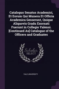 Yale University - «Catalogus Senatus Academici, Et Eorum Qui Munera Et Officia Academica Gesserunt, Quique Aliquovis Gradu Exornati Fuerunt in Collegio Yalensi. .Continued As. Catalogue of the Officers and Grad»