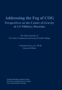 Combat Studies Institute Press, Celestino Perez, John C. Buckley - «Addressing the Fog of COG. Perspectives on the Center of Gravity in US Military Doctrine»