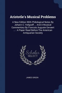 James Green - «Aristotle's Musical Problems. A New Edition With Philological Notes By Johann C. Voligraff ... And A Musical Commentary By Francois Auguste Gevaert ... : A Paper Read Before The American»