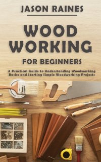 Woodworking for Beginners. A Practical Guide to Understanding Woodworking Basics and Starting Simple Woodworking Projects