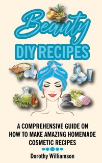 Dorothy Williamson - «Beauty DIY Recipes. A Comprehensive Guide on How to Make Amazing Homemade Cosmetic Recipes»