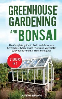 Greenhouse Gardening and Bonsai. 2 Books in 1: The Complete Guide to Build a Greenhouse  Garden and Start Growing Fruits,  Vegetables, and Herbs from Scratch