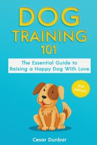 Cesar Dunbar - «Dog Training 101. The Essential Guide to Raising A Happy Dog With Love. Train The Perfect Dog Through House Training, Basic Commands, Crate Training and Dog Obedience»