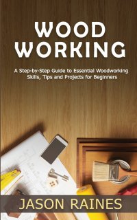 Woodworking. A Step-by-Step Guide to Essential Woodworking Skills, Tips and Projects for Beginners