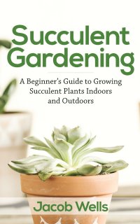 Succulent Gardening. A Beginner's Guide to Growing Succulent Plants Indoors and Outdoors