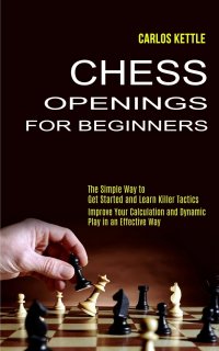 Carlos Kettle - «Chess Openings for Beginners. The Simple Way to Get Started and Learn Killer Tactics (Improve Your Calculation and Dynamic Play in an Effective Way)»