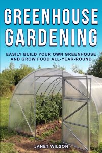 Janet Wilson - «Greenhouse Gardening. Easily Build Your Own Greenhouse and Grow Food All-Year-Round»