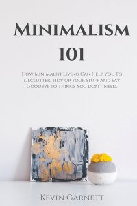 Minimalism 101. How Minimalist Living Can Help You To Declutter, Tidy Up Your Stuff and Say Goodbye to Things You Don't Need