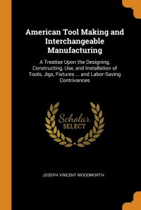 Joseph Vincent Woodworth - «American Tool Making and Interchangeable Manufacturing. A Treatise Upon the Designing, Constructing, Use, and Installation of Tools, Jigs, Fixtures ... and Labor-Saving Contrivances»