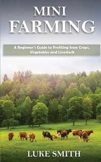 Mini Farming. A Beginner's Guide to Profiting from Crops, Vegetables and Livestock