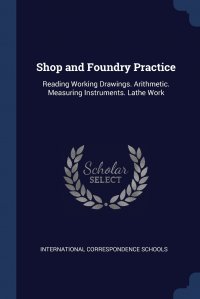 International Correspondence Schools - «Shop and Foundry Practice. Reading Working Drawings. Arithmetic. Measuring Instruments. Lathe Work»