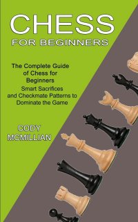 Chess for Beginners. The Complete Guide of Chess for Beginners (Smart Sacrifices and Checkmate Patterns to Dominate the Game)