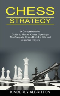 Chess Strategy. A Comprehensive Guide to Master Chess Openings (The Complete Chess Book for Kids and Beginners Players)