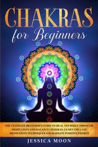 Chakras for Beginners. The Ultimate Beginner's Guide to Heal Yourself through Meditation and Balance Chakras. Learn the Last Meditation Techniques and Radiate Positive Energy