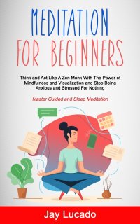 Meditation For Beginners. Think and Act Like A Zen Monk With The Power of Mindfulness and Visualization and Stop Being Anxious and Stressed For Nothing (Master Guided and Sleep Meditation)