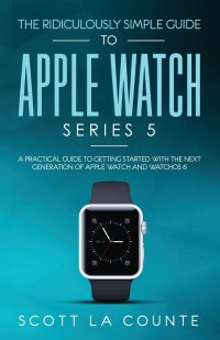 Scott La Counte - «The Ridiculously Simple Guide to Apple Watch Series 5. A Practical Guide To Getting Started With the Next Generation of Apple Watch and WatchOS 6»