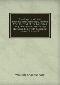 The Plays of William Shakespeare: Accurately Printed from the Text of the Corrected Copy Left by the Late George Steevens, Esq. ; with Glossarial Notes, Volume 2