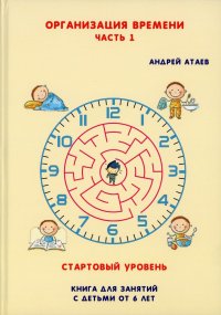 Организация времени. Стартовый уровень. Книга для занятия с детьми от 6 лет. Ч. 1