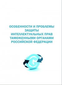 Особенности и проблемы правового регулирования защиты интеллектуальной прав таможенными органами Российской Федерации