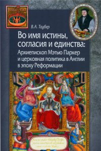 Во имя истины, согласия и единства: Архиепископ Мэтью Паркер и церковная политика в Англии в эпоху Реформации